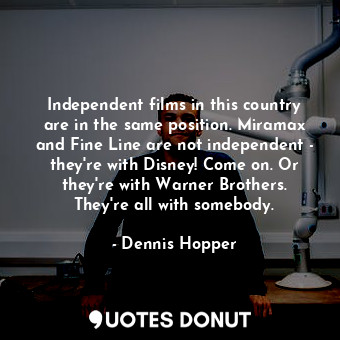 Independent films in this country are in the same position. Miramax and Fine Line are not independent - they&#39;re with Disney! Come on. Or they&#39;re with Warner Brothers. They&#39;re all with somebody.