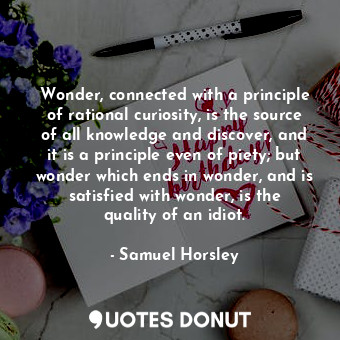 Wonder, connected with a principle of rational curiosity, is the source of all knowledge and discover, and it is a principle even of piety; but wonder which ends in wonder, and is satisfied with wonder, is the quality of an idiot.