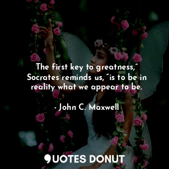 The first key to greatness,” Socrates reminds us, “is to be in reality what we appear to be.