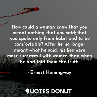 How could a woman know that you meant nothing that you said; that you spoke only from habit and to be comfortable? After he no longer meant what he said, his lies were more successful with women than when he had told them the truth.