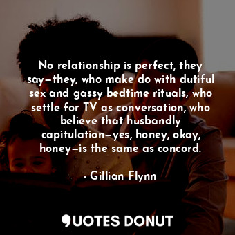 No relationship is perfect, they say—they, who make do with dutiful sex and gassy bedtime rituals, who settle for TV as conversation, who believe that husbandly capitulation—yes, honey, okay, honey—is the same as concord.