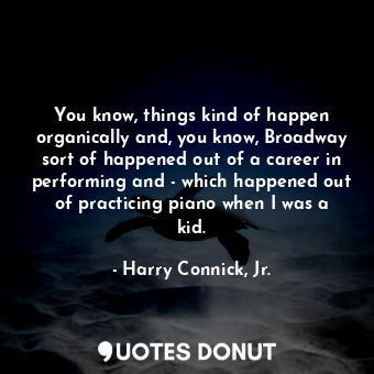 You know, things kind of happen organically and, you know, Broadway sort of happened out of a career in performing and - which happened out of practicing piano when I was a kid.