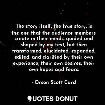 The story itself, the true story, is the one that the audience members create in their minds, guided and shaped by my text, but then transformed, elucidated, expanded, edited, and clarified by their own experience, their own desires, their own hopes and fears.