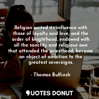 Religion united its influence with those of loyalty and love, and the order of knighthood, endowed with all the sanctity and religious awe that attended the priesthood, became an object of ambition to the greatest sovereigns.