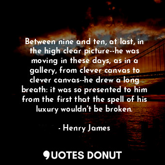  Between nine and ten, at last, in the high clear picture--he was moving in these... - Henry James - Quotes Donut