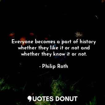 Everyone becomes a part of history whether they like it or not and whether they know it or not.