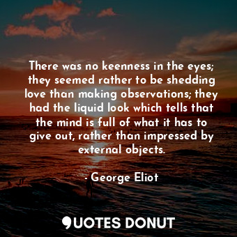 There was no keenness in the eyes; they seemed rather to be shedding love than making observations; they had the liquid look which tells that the mind is full of what it has to give out, rather than impressed by external objects.