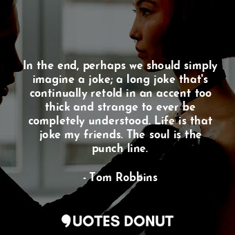 In the end, perhaps we should simply imagine a joke; a long joke that's continually retold in an accent too thick and strange to ever be completely understood. Life is that joke my friends. The soul is the punch line.