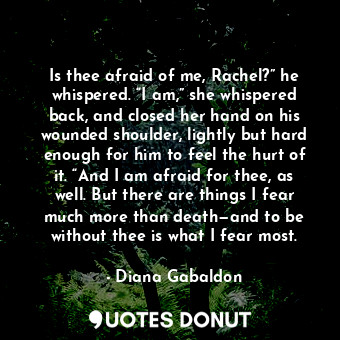 Is thee afraid of me, Rachel?” he whispered. “I am,” she whispered back, and closed her hand on his wounded shoulder, lightly but hard enough for him to feel the hurt of it. “And I am afraid for thee, as well. But there are things I fear much more than death—and to be without thee is what I fear most.