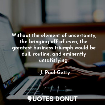 Without the element of uncertainty, the bringing off of even, the greatest business triumph would be dull, routine, and eminently unsatisfying.