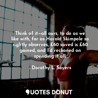 Think of it—all ours, to do as we like with, for as Harold Skimpole so rightly observes, £60 saved is £60 gained, and I’d reckoned on spending it all.