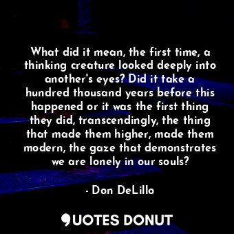 What did it mean, the first time, a thinking creature looked deeply into another's eyes? Did it take a hundred thousand years before this happened or it was the first thing they did, transcendingly, the thing that made them higher, made them modern, the gaze that demonstrates we are lonely in our souls?