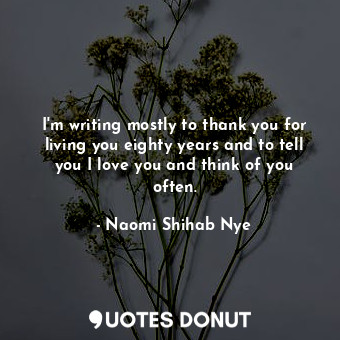 I'm writing mostly to thank you for living you eighty years and to tell you I love you and think of you often.