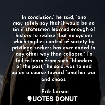 In conclusion,” he said, “one may safely say that it would be no sin if statesmen learned enough of history to realize that no system which implies control of society by privilege seekers has ever ended in any other way than collapse.” To fail to learn from such “blunders of the past,” he said, was to end up on a course toward “another war and chaos.