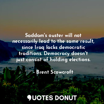 Saddam&#39;s ouster will not necessarily lead to the same result, since Iraq lacks democratic traditions. Democracy doesn&#39;t just consist of holding elections.