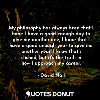 My philosophy has always been that I hope I have a good enough day to give me another one, I hope that I have a good enough year to give me another year. I know that&#39;s cliched, but it&#39;s the truth in how I approach my career.