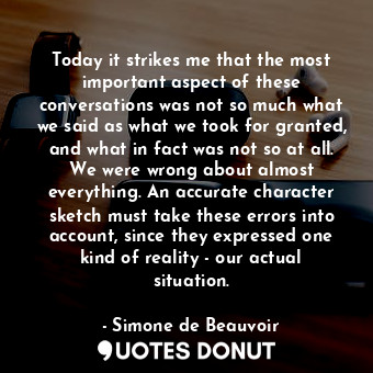 Today it strikes me that the most important aspect of these conversations was not so much what we said as what we took for granted, and what in fact was not so at all. We were wrong about almost everything. An accurate character sketch must take these errors into account, since they expressed one kind of reality - our actual situation.