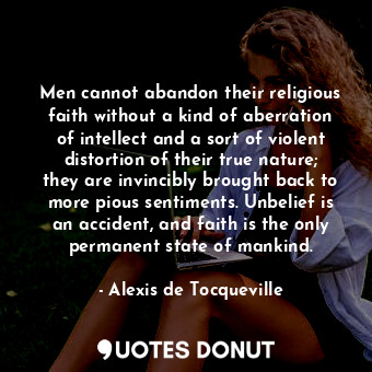 Men cannot abandon their religious faith without a kind of aberration of intellect and a sort of violent distortion of their true nature; they are invincibly brought back to more pious sentiments. Unbelief is an accident, and faith is the only permanent state of mankind.