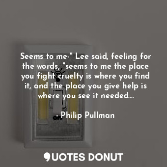 Seems to me-" Lee said, feeling for the words, "seems to me the place you fight cruelty is where you find it, and the place you give help is where you see it needed....