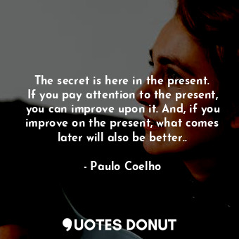 The secret is here in the present. If you pay attention to the present, you can improve upon it. And, if you improve on the present, what comes later will also be better..