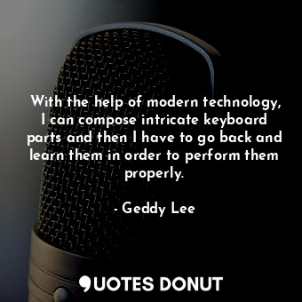 With the help of modern technology, I can compose intricate keyboard parts and then I have to go back and learn them in order to perform them properly.