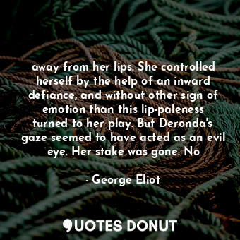 away from her lips. She controlled herself by the help of an inward defiance, and without other sign of emotion than this lip-paleness turned to her play. But Deronda's gaze seemed to have acted as an evil eye. Her stake was gone. No