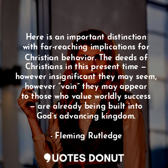 Here is an important distinction with far-reaching implications for Christian behavior. The deeds of Christians in this present time — however insignificant they may seem, however “vain” they may appear to those who value worldly success — are already being built into God’s advancing kingdom.