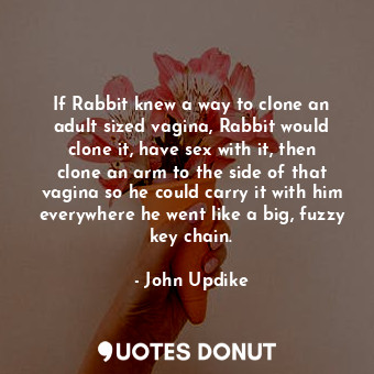 If Rabbit knew a way to clone an adult sized vagina, Rabbit would clone it, have sex with it, then clone an arm to the side of that vagina so he could carry it with him everywhere he went like a big, fuzzy key chain.