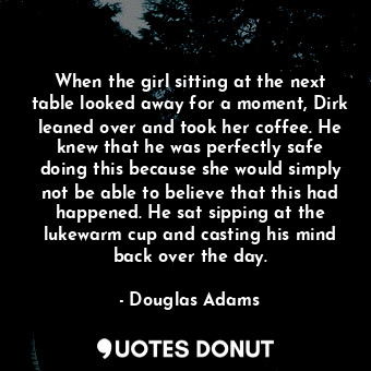 When the girl sitting at the next table looked away for a moment, Dirk leaned over and took her coffee. He knew that he was perfectly safe doing this because she would simply not be able to believe that this had happened. He sat sipping at the lukewarm cup and casting his mind back over the day.