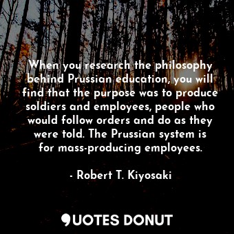 When you research the philosophy behind Prussian education, you will find that the purpose was to produce soldiers and employees, people who would follow orders and do as they were told. The Prussian system is for mass-producing employees.