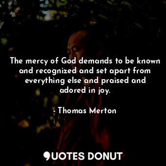 The mercy of God demands to be known and recognized and set apart from everything else and praised and adored in joy.