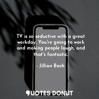 TV is so seductive with a great workday. You&#39;re going to work and making people laugh, and that&#39;s fantastic.