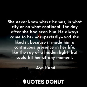 She never knew where he was, in what city or on what continent, the day after she had seen him. He always came to her unexpectedly—and she liked it, because it made him a continuous presence in her life, like the ray of a hidden light that could hit her at any moment.