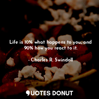 Life is 10% what happens to you, and 90% how you react to it.