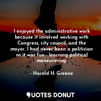 I enjoyed the administrative work because it involved working with Congress, city council, and the mayor. I had never been a politician so it was fun - learning political maneuvering.