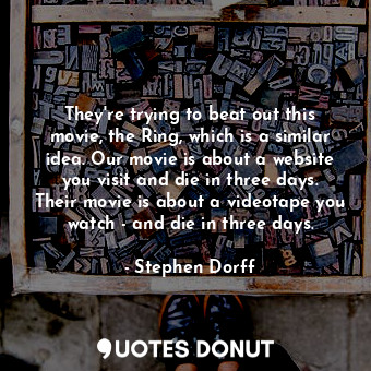 They&#39;re trying to beat out this movie, the Ring, which is a similar idea. Our movie is about a website you visit and die in three days. Their movie is about a videotape you watch - and die in three days.