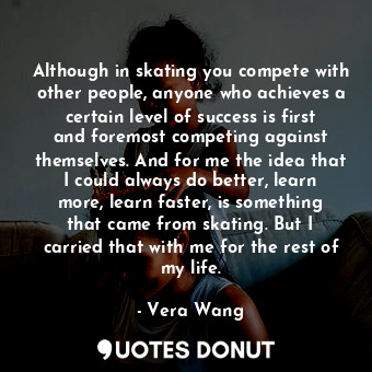 Although in skating you compete with other people, anyone who achieves a certain level of success is first and foremost competing against themselves. And for me the idea that I could always do better, learn more, learn faster, is something that came from skating. But I carried that with me for the rest of my life.