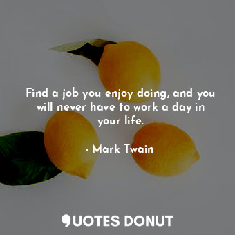 Find a job you enjoy doing, and you will never have to work a day in your life.