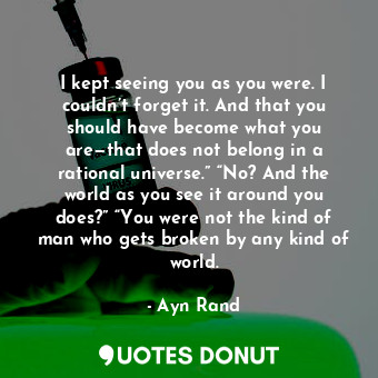 I kept seeing you as you were. I couldn’t forget it. And that you should have become what you are—that does not belong in a rational universe.” “No? And the world as you see it around you does?” “You were not the kind of man who gets broken by any kind of world.