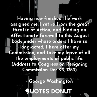 Having now finished the work assigned me, I retire from the great theatre of Action; and bidding an Affectionate farewell to this August body under whose orders I have so long acted, I here offer my Commission, and take my leave of all the employments of public life. (Address to Congress on Resigning Commission Dec 23, 1783)