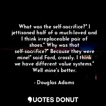 What was the self-sacrifice?" I jettisoned half of a much-loved and I think irreplaceable pair of shoes." Why was that self-sacrifice?" Because they were mine!" said Ford, crossly. I think we have different value systems." Well mine's better.