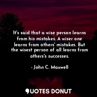 It's said that a wise person learns from his mistakes. A wiser one learns from others' mistakes. But the wisest person of all learns from others's successes.
