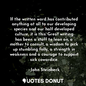 If the written word has contributed anything at all to our developing species and our half developed culture, it is this: Great writing has been a staff to lean on, a mother to consult, a wisdom to pick up stumbling folly, a strength in weakness and a courage to support sick cowardice.