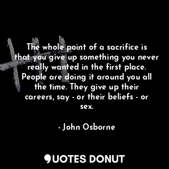 The whole point of a sacrifice is that you give up something you never really wanted in the first place. People are doing it around you all the time. They give up their careers, say - or their beliefs - or sex.