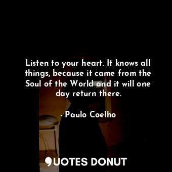 Listen to your heart. It knows all things, because it came from the Soul of the World and it will one day return there.