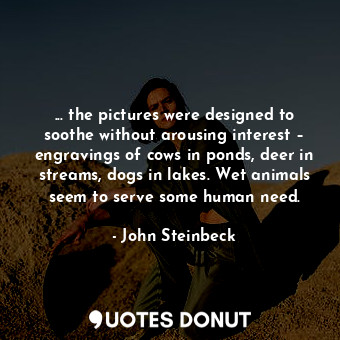 ... the pictures were designed to soothe without arousing interest – engravings of cows in ponds, deer in streams, dogs in lakes. Wet animals seem to serve some human need.