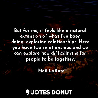 But for me, it feels like a natural extension of what I&#39;ve been doing: exploring relationships. Here you have two relationships and we can explore how difficult it is for people to be together.