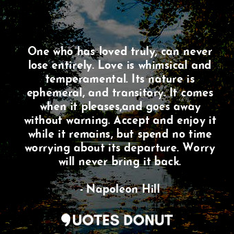 One who has loved truly, can never lose entirely. Love is whimsical and temperamental. Its nature is ephemeral, and transitory. It comes when it pleases,and goes away without warning. Accept and enjoy it while it remains, but spend no time worrying about its departure. Worry will never bring it back.