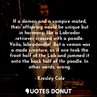 If a demon and a vampire mated, their offspring would be unique but in harmony, like a Labrador retriever crossed with a poodle. Voila, labradoodle!  But a vemon was a made creature, as if one took the front half of the Lab and jammed it onto the back half of thr poodle. In other words, wrong.