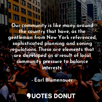 Our community is like many around the country that have, as the gentleman from New York referenced, sophisticated planning and zoning regulations. These are elements that are developed as a result of local community pressure to balance interests.